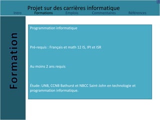 Projet sur des carrières informatique
Intro      Formations            Emplois         Commentaires     Références


         Programmation informatique



         Pré-requis : Français et math 12 IS, IPI et ISR



         Au moins 2 ans requis



         Étude: UNB, CCNB Bathurst et NBCC Saint-John en technologie et
         programmation informatique.
 