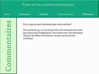 Projet sur les carrières informatiques

Intro   Formation           Emplois             Commentaires               Références



           Est-ce que je suis intéressée par cette carrière?

           Pas vraiment car, ce travail peut être très stressant et je n’est
           pas beaucoup d’imagination. Par contre crée des animation
           3D pour des films m’intéresse un peu car je suis très
           artistique.
 