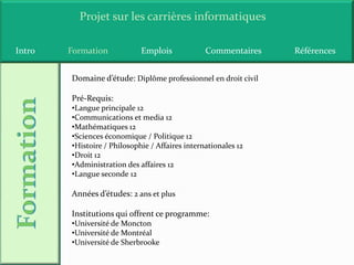 Projet sur les carrières informatiques

Intro   Formation            Emplois             Commentaires   Références


        Domaine d’étude: Diplôme professionnel en droit civil

        Pré-Requis:
        •Langue principale 12
        •Communications et media 12
        •Mathématiques 12
        •Sciences économique / Politique 12
        •Histoire / Philosophie / Affaires internationales 12
        •Droit 12
        •Administration des affaires 12
        •Langue seconde 12

        Années d’études: 2 ans et plus

        Institutions qui offrent ce programme:
        •Université de Moncton
        •Université de Montréal
        •Université de Sherbrooke
 