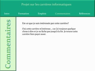Projet sur les carrières informatiques

Intro   Formation           Emplois             Commentaires                 Références



           Est-ce que je suis intéressée par cette carrière?

           Oui cette carrière m’intéresse… car j’ai toujours quelque
           chose à dire et je ne lâche pas jusqu‘à la fin. Je trouve cette
           carrière bien payer aussi.
 