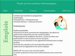 Projet sur les carrières informatiques

Intro    Formation             Emplois              Commentaires                 Références

        Carrières qui touchent se programme:
        •Audiologiste
        •Chiropraticien / Chiropraticienne
        •Assistant dentaire / Assistante dentaire

        Orthodontiste

        Tâches essentielles:
        •Examinent les dents, prennent des radiographies, des photos et
        prélèvent des empreintes avec des moules de plâtre
        •Diagnostiquent les problèmes des dents, comme les dents mal
        positionnées, la sous occlusion et la sur occlusion
        •Ajustent les arcs dentaires ou les appareils de rétention pour corriger
        les dents
        •Donnent des conseils sur les soins dentaires préventifs
        •Supervisent les hygiénistes et les autres employés

        Salaire: De 100 000 $ à 400 000 $ par année
        La moitié ou plus des revenus d'un cabinet dentaire sert à couvrir les
        frais.
 