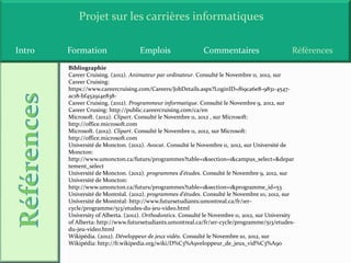 Projet sur les carrières informatiques

Intro   Formation                   Emplois                  Commentaires                       Références
        Bibliographie
        Career Cruising. (2012). Animateur par ordinateur. Consulté le Novembre 11, 2012, sur
        Career Cruising:
        https://www.careercruising.com/Careers/JobDetails.aspx?LoginID=f69ca6e8-9831-4547-
        ac18-bf452914e838-
        Career Cruising. (2012). Programmeur informatique. Consulté le Novembre 9, 2012, sur
        Career Crusing: http://public.careercruising.com/ca/en
        Microsoft. (2012). Clipart. Consulté le Novembre 11, 2012 , sur Microsoft:
        http://office.microsoft.com
        Microsoft. (2012). Clipart. Consulté le Novembre 11, 2012, sur Microsoft:
        http://office.microsoft.com
        Université de Moncton. (2012). Avocat. Consulté le Novembre 11, 2012, sur Université de
        Moncton:
        http://www.umoncton.ca/futurs/programmes?table=1&section=1&campus_select=&depar
        tement_select
        Université de Moncton. (2012). programmes d'études. Consulté le Novembre 9, 2012, sur
        Université de Moncton:
        http://www.umoncton.ca/futurs/programmes?table=1&section=1&programme_id=53
        Université de Montréal. (2012). programmes d'études. Consulté le Novembre 10, 2012, sur
        Université de Montréal: http://www.futursetudiants.umontreal.ca/fr/1er-
        cycle/programme/513/etudes-du-jeu-video.html
        University of Alberta. (2012). Orthodontics. Consulté le Novembre 11, 2012, sur University
        of Alberta: http://www.futursetudiants.umontreal.ca/fr/1er-cycle/programme/513/etudes-
        du-jeu-video.html
        Wikipédia. (2012). Développeur de jeux vidéo. Consulté le Novembre 10, 2012, sur
        Wikipédia: http://fr.wikipedia.org/wiki/D%C3%A9veloppeur_de_jeux_vid%C3%A9o
 