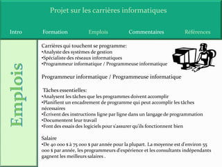 Projet sur les carrières informatiques

Intro   Formation              Emplois          Commentaires              Références

        Carrières qui touchent se programme:
        •Analyste des systèmes de gestion
        •Spécialiste des réseaux informatiques
        •Programmeur informatique / Programmeuse informatique

        Programmeur informatique / Programmeuse informatique

        Tâches essentielles:
        •Analysent les tâches que les programmes doivent accomplir
        •Planifient un encadrement de programme qui peut accomplir les tâches
        nécessaires
        •Écrivent des instructions ligne par ligne dans un langage de programmation
        •Documentent leur travail
        •Font des essais des logiciels pour s'assurer qu'ils fonctionnent bien

        Salaire
        •De 40 000 $ à 75 000 $ par année pour la plupart. La moyenne est d'environ 55
        000 $ par année, les programmeurs d'expérience et les consultants indépendants
        gagnent les meilleurs salaires .
 
