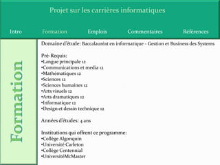 Projet sur les carrières informatiques

Intro   Formation              Emplois           Commentaires           Références

        Domaine d’étude: Baccalauréat en informatique - Gestion et Business des Systems

        Pré-Requis:
        •Langue principale 12
        •Communications et media 12
        •Mathématiques 12
        •Sciences 12
        •Sciences humaines 12
        •Arts visuels 12
        •Arts dramatiques 12
        •Informatique 12
        •Design et dessin technique 12

        Années d’études: 4 ans

        Institutions qui offrent ce programme:
        •Collège Algonquin
        •Université Carleton
        •Collège Centennial
        •UniversitéMcMaster
 
