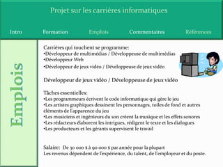 Projet sur les carrières informatiques

Intro   Formation              Emplois           Commentaires               Références

        Carrières qui touchent se programme:
        •Développeur de multimédias / Développeuse de multimédias
        •Développeur Web
        •Développeur de jeux vidéo / Développeuse de jeux vidéo

        Développeur de jeux vidéo / Développeuse de jeux vidéo

        Tâches essentielles:
        •Les programmeurs écrivent le code informatique qui gère le jeu
        •Les artistes graphiques dessinent les personnages, toiles de fond et autres
        éléments de l'apparence du jeu
        •Les musiciens et ingénieurs du son créent la musique et les effets sonores
        •Les rédacteurs élaborent les intrigues, rédigent le texte et les dialogues
        •Les producteurs et les gérants supervisent le travail


        Salaire: De 30 000 $ à 90 000 $ par année pour la plupart
        Les revenus dépendent de l’expérience, du talent, de l'employeur et du poste.
 