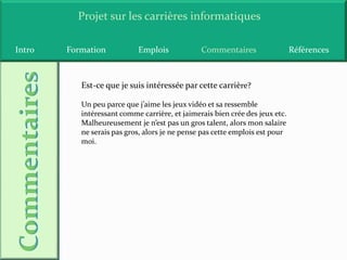 Projet sur les carrières informatiques

Intro   Formation           Emplois             Commentaires                  Références



           Est-ce que je suis intéressée par cette carrière?

           Un peu parce que j’aime les jeux vidéo et sa ressemble
           intéressant comme carrière, et jaimerais bien crée des jeux etc.
           Malheureusement je n’est pas un gros talent, alors mon salaire
           ne serais pas gros, alors je ne pense pas cette emplois est pour
           moi.
 
