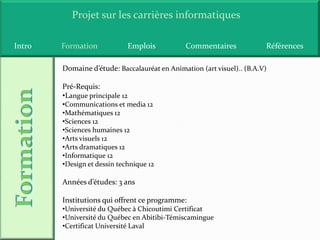 Projet sur les carrières informatiques

Intro   Formation               Emplois        Commentaires             Références

        Domaine d’étude: Baccalauréat en Animation (art visuel).. (B.A.V)

        Pré-Requis:
        •Langue principale 12
        •Communications et media 12
        •Mathématiques 12
        •Sciences 12
        •Sciences humaines 12
        •Arts visuels 12
        •Arts dramatiques 12
        •Informatique 12
        •Design et dessin technique 12

        Années d’études: 3 ans

        Institutions qui offrent ce programme:
        •Université du Québec à Chicoutimi Certificat
        •Université du Québec en Abitibi-Témiscamingue
        •Certificat Université Laval
 