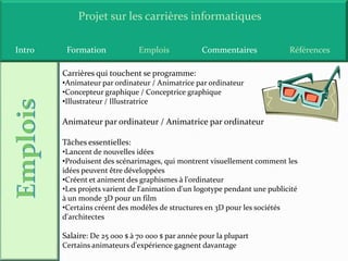 Projet sur les carrières informatiques

Intro    Formation             Emplois            Commentaires              Références

        Carrières qui touchent se programme:
        •Animateur par ordinateur / Animatrice par ordinateur
        •Concepteur graphique / Conceptrice graphique
        •Illustrateur / Illustratrice

        Animateur par ordinateur / Animatrice par ordinateur

        Tâches essentielles:
        •Lancent de nouvelles idées
        •Produisent des scénarimages, qui montrent visuellement comment les
        idées peuvent être développées
        •Créent et animent des graphismes à l'ordinateur
        •Les projets varient de l'animation d'un logotype pendant une publicité
        à un monde 3D pour un film
        •Certains créent des modèles de structures en 3D pour les sociétés
        d'architectes

        Salaire: De 25 000 $ à 70 000 $ par année pour la plupart
        Certains animateurs d'expérience gagnent davantage
 