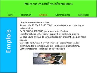 Projet sur les carrières informatiques


Intro    Formation         Emplois         Commentaires           Références


        titre de l’emploi:informaticien
        Salaire : De 50 000 $ à 120 000 $ par année pour les scientifiques
        universitaires
        De 50 000 $ à 150 000 $ par année pour d'autres
        Les informaticiens chevronnés gagnent les meilleurs salaires
        De plus hauts niveaux de formation scolaire mènent à de plus hauts
        salaires
        Descriptions du travail: travaillent avec des scientifiques ,des
        ingénieurs,des techniciens ,et des spécialistes du marketing.
        Carrière rattacher : ingénieur en informatique.
 