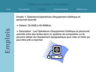 Projet sur les carrières informatiques
Intro     Formations        Emplois        Commentaires         Références


        Emploi 1: Opérateurs/opératrices d'équipement d'éditique et
        personnel assimilé

         Salaire: 20 000$ à 49 999$/an

         Description : Les Opérateurs d’équipement d’éditique et personnel
        assimilé entre des textes dans un système de composition ou ils
        peuvent utiliser de l’équipement typographique pour crée un texte qui
        peut être prêt a imprimer.
 