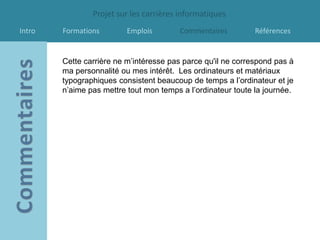 Projet sur les carrières informatiques
Intro   Formations        Emplois        Commentaires         Références


        Cette carrière ne m’intéresse pas parce qu'il ne correspond pas à
        ma personnalité ou mes intérêt. Les ordinateurs et matériaux
        typographiques consistent beaucoup de temps a l’ordinateur et je
        n’aime pas mettre tout mon temps a l’ordinateur toute la journée.
 