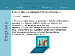 Projet sur les carrières informatiques
Intro      Formations         Emplois        Commentaires          Références

        Emploi 2: Designers graphiques et illustrateurs/illustratrices

         Salaire : 18$/heure

         Description : Les Designers graphique et illustrateurs/illustratrices
        convoient et produit des matériels graphiques ou visuel pour
        communiquer des renseignements pour des
        imprimés, publicité, films, panneaux indicateur, affiches etc. Selon
        toutpourréussir.com «Les illustrateurs conçoivent et réalisent des
        illustrations pour représenter en images divers contenus
        d'information» (tout pour réussir, 2012)
 