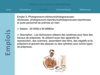 Projet sur les carrières informatiques
Intro     Formations        Emplois        Commentaires          Références

        Emploi 3: Photograveurs-clicheurs/photograveuses-
        clicheuses, photograveurs-reporteurs/photograveuses-reporteuses
        et autre personnel de prémise en train

         Salaire : 20 000$ à 49 999$/an

         Description : Les techniciens utilisent des systèmes pour faire des
        travaux de prépresse. Ils utilisent aussi des appareils de
        reproduction, des scanners, assemblent des films, des négatifs et ils
        préparent et gravent des plaques ou des cylindres pour autres types
        de prépresse.
 