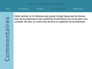 Projet sur les carrières informatiques
Intro      Formations        Emplois        Commentaires          Références


        Cette carrière ne m’intéresse pas puisqu’il exige beaucoup de travaux
        avec de la prépresse et des systèmes d’ordinateurs qui ne pic pas a ma
        curiosité. De plus, je n’aime pas de faire ou organiser de la prépresse.
 