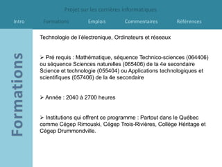 Projet sur les carrières informatiques
Intro    Formations        Emplois        Commentaires          Références

        Technologie de l’électronique, Ordinateurs et réseaux


         Pré requis : Mathématique, séquence Technico-sciences (064406)
        ou séquence Sciences naturelles (065406) de la 4e secondaire
        Science et technologie (055404) ou Applications technologiques et
        scientifiques (057406) de la 4e secondaire


         Année : 2040 à 2700 heures


         Institutions qui offrent ce programme : Partout dans le Québec
        comme Cégep Rimouski, Cégep Trois-Rivières, Collège Héritage et
        Cégep Drummondville.
 
