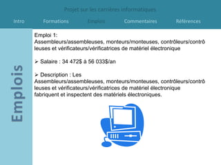 Projet sur les carrières informatiques
Intro      Formations       Emplois        Commentaires      Références

        Emploi 1:
        Assembleurs/assembleuses, monteurs/monteuses, contrôleurs/contrô
        leuses et vérificateurs/vérificatrices de matériel électronique

         Salaire : 34 472$ à 56 033$/an

         Description : Les
        Assembleurs/assembleuses, monteurs/monteuses, contrôleurs/contrô
        leuses et vérificateurs/vérificatrices de matériel électronique
        fabriquent et inspectent des matériels électroniques.
 