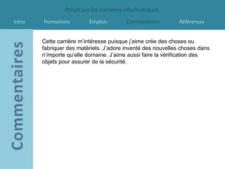 Projet sur les carrières informatiques
Intro   Formations        Emplois        Commentaires         Références


        Cette carrière m’intéresse puisque j’aime crée des choses ou
        fabriquer des matériels. J’adore inventé des nouvelles choses dans
        n’importe qu’elle domaine. J’aime aussi faire la vérification des
        objets pour assurer de la sécurité.
 