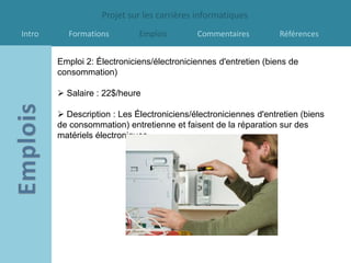 Projet sur les carrières informatiques
Intro     Formations         Emplois        Commentaires          Références


        Emploi 2: Électroniciens/électroniciennes d'entretien (biens de
        consommation)

         Salaire : 22$/heure

         Description : Les Électroniciens/électroniciennes d'entretien (biens
        de consommation) entretienne et faisent de la réparation sur des
        matériels électroniques.
 
