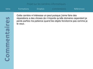 Projet sur les carrières informatiques
Intro    Formations       Emplois        Commentaires        Références

        Cette carrière m’intéresse un peut puisque j’aime faire des
        réparations a des choses de n’importe qu’elle domaine cependant je
        perds parfois ma patience quand les objets fonctionne pas comme je
        le veux.
 