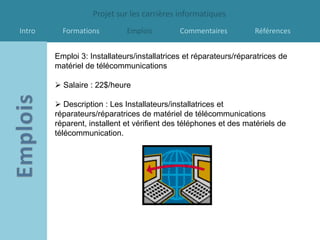 Projet sur les carrières informatiques
Intro     Formations         Emplois         Commentaires          Références


        Emploi 3: Installateurs/installatrices et réparateurs/réparatrices de
        matériel de télécommunications

         Salaire : 22$/heure

         Description : Les Installateurs/installatrices et
        réparateurs/réparatrices de matériel de télécommunications
        réparent, installent et vérifient des téléphones et des matériels de
        télécommunication.
 