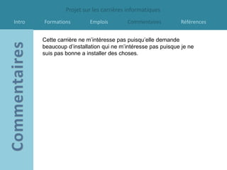 Projet sur les carrières informatiques
Intro   Formations        Emplois        Commentaires         Références


        Cette carrière ne m’intéresse pas puisqu’elle demande
        beaucoup d’installation qui ne m’intéresse pas puisque je ne
        suis pas bonne a installer des choses.
 