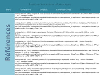 Projet sur les carrières informatiques
Intro          Formations                       Emplois                   Commentaires                          Références
        emploiquébec.net. (2003). Analystes de bases de données et administrateurs/administratrices de données (2172). Consulté le novembre
        13, 2012, sur Emploi Québec:
        http://imt.emploiquebec.net/mtg/inter/noncache/contenu/asp/mtg122_descrprofession_01.asp?cregn=QC&lang=FRAN&prov=FPT&pr
        o=2172&Porte=1&PT1=36&PT2=17&PT3=9

        emploiquébec.net. (2003). Assembleurs/assembleuses, monteurs/monteuses, contrôleurs/contrôleuses et vérificateurs/vérificatrices de
        matériel électronique (9483). Consulté le novembre 15, 2012, sur Emploi Québec:
        http://imt.emploiquebec.net/mtg/inter/noncache/contenu/asp/mtg122_descrprofession_01.asp?cregn=QC&lang=FRAN&prov=FPT&pr
        o=9483&Porte=1&PT1=36&PT2=17&PT3=9

        emploiquébec.net. (2003). Designers graphiques et illustrateurs/illustratrices (5241). Consulté le novembre 15, 2012, sur Emploi
        Québec:
        http://imt.emploiquebec.net/mtg/inter/noncache/contenu/asp/mtg122_descrprofession_01.asp?cregn=QC&lang=FRAN&prov=FPT&pr
        o=5241&Porte=1&PT1=36&PT2=17&PT3=9

        emploiquébec.net. (2003). Électroniciens/électroniciennes d'entretien (biens de consommation) (2242). Consulté le novembre
        15, 2012, sur Emploi Québec:
        http://imt.emploiquebec.net/mtg/inter/noncache/contenu/asp/mtg122_descrprofession_01.asp?cregn=QC&lang=FRAN&prov=FPT&pr
        o=2242&Porte=1&PT1=36&PT2=17&PT3=9

        emploiquébec.net. (2003). Installateurs/installatrices et réparateurs/réparatrices de matériel de télécommunications (7246). Consulté le
        novembre 15, 2012, sur Emploi Québec:
        http://imt.emploiquebec.net/mtg/inter/noncache/contenu/asp/mtg122_descrprofession_01.asp?cregn=QC&lang=FRAN&prov=FPT&pr
        o=7246&Porte=1&PT1=36&PT2=17&PT3=9

        emploiquébec.net. (2003). Opérateurs/opératrices d'équipement d'éditique et personnel assimilé (1423). Consulté le novembre
        15, 2012, sur Emploi Québec:
        http://imt.emploiquebec.net/mtg/inter/noncache/contenu/asp/mtg122_descrprofession_01.asp?cregn=QC&lang=FRAN&prov=FPT&pr
        o=1423&Porte=1&PT1=36&PT2=17&PT3=9

        emploiquébec.net. (2003). Programmeurs/programmeuses et développeurs/développeuses en médias interactifs (2174). Consulté le
        novembre 13, 2012, sur Emploi Québec:
        http://imt.emploiquebec.net/mtg/inter/noncache/contenu/asp/mtg122_descrprofession_01.asp?cregn=QC&lang=FRAN&prov=FPT&pr
        o=2174&Porte=1&PT1=36&PT2=17&PT3=9
 
