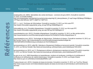 Projet sur les carrières informatiques
Intro          Formations                    Emplois                  Commentaires                       Références

        emploiquébec.net. (2003). Spécialistes des ventes techniques - commerce de gros (6221). Consulté le novembre
        13, 2012, sur Emploi Québec:
        http://imt.emploiquebec.net/mtg/inter/noncache/contenu/asp/mtg122_descrprofession_01.asp?cregn=QC&lang=FRAN&prov
        =FPT&pro=6221&Porte=1&PT1=36&PT2=17&PT3=9

        FPT, I. r. (s.d.). Technique de l'informatique. Consulté le novembre 13, 2012, sur Info route FPT:
        http://www2.inforoutefpt.org/guide/det_prog_col.asp?QProg=384&QRegion=0

        inforoutefpt.org. (s.d.). Procédés infographiques. Consulté le novembre 13, 2012, sur Info route FPT:
        http://www2.inforoutefpt.org/guide/det_prog_sec.asp?QProg=5221&QRegion=0

        macarrièretechno.com. (2012). Procédés infographiques. Consulté le novembre 13, 2012, sur Ma carrière techno:
        http://macarrieretechno.com/fr/formation/programmes/proc%C3%A9d%C3%A9s-infographiques-14

        macarrieretechno.com. (2012). Technologie de l’électronique, Ordinateurs et réseaux. Consulté le novembre 15, 2012, sur
        Ma Carrière Techno: http://macarrieretechno.com/fr/formation/programmes/technologie-de-
        l%E2%80%99%C3%A9lectronique-ordinateurs-et-r%C3%A9seaux-5

        servicecanada.gc.ca. (2012, juillet 06). Opérateurs d'équipement d'éditique et personnel assimilé. Consulté le novembre
        14, 2012, sur Service Canada: http://www.servicecanada.gc.ca/fra/qc/emploi_avenir/statistiques/1423.shtml

        servicecanada.gc.ca. (2012, juin 7). Photograveurs-clicheurs, photograveurs-reporteurs et autres. Consulté le novembre
        15, 2012, sur Service Canada: http://www.servicecanada.gc.ca/fra/qc/emploi_avenir/statistiques/9472.shtml

        tcu.gov.on.ca. (s.d.). 9483 Assembleurs et assembleuses, monteurs et monteuses, contrôleurs et contrôleuses et
        vérificateurs et vérificatrices de matériel électronique. Consulté le novembre 15, 2012, sur Emploi Ontario:
        http://www.tcu.gov.on.ca/fre/labourmarket/ojf/pdf/9483_f.pdf

        Toutpourréussir.com. (2012). Analystes de bases de données. Consulté le novembre 13, 2012, sur Tout Pour Réussir:
        http://www.toutpourreussir.com/metiers/details/analystes-de-bases-de-donnees-et-administrateurs-administratrices-de-
        donnees
 