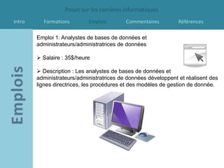 Projet sur les carrières informatiques
Intro     Formations        Emplois        Commentaires         Références

        Emploi 1: Analystes de bases de données et
        administrateurs/administratrices de données

         Salaire : 35$/heure

         Description : Les analystes de bases de données et
        administrateurs/administratrices de données développent et réalisent des
        lignes directrices, les procédures et des modèles de gestion de donnée.
 