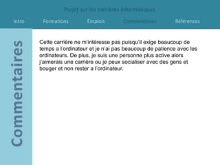 Projet sur les carrières informatiques
Intro    Formations        Emplois        Commentaires         Références


        Cette carrière ne m’intéresse pas puisqu’il exige beaucoup de
        temps a l’ordinateur et je n’ai pas beaucoup de patience avec les
        ordinateurs. De plus, je suis une personne plus active alors
        j’aimerais une carrière ou je peux socialiser avec des gens et
        bouger et non rester a l’ordinateur.
 