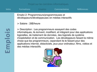 Projet sur les carrières informatiques
Intro    Formations         Emplois         Commentaires           Références

        Emploi 2: Programmeurs/programmeuses et
        développeurs/développeuses en médias interactifs

         Salaire : 28$/heure

         Description : Les programmeurs essayent des codes
        informatiques, ils écrivent, modifient, et intègrent pour des applications
        logicielles, de traitement de données, des logiciels de système
        d’exploitation et de communication. Les développeurs faisant la même
        chose que les programmeurs, cependant ils le faisant pour des
        applications internet, didacticiels, jeux pour ordinateur, films, vidéos et
        des médias interactifs.
 