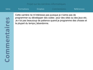Projet sur les carrières informatiques
Intro     Formations       Emplois        Commentaires        Références

        Cette carrière ne m’intéresse pas puisque je n’aime pas de
        programmer ou développer des codes pour des sites ou des jeux etc.
        Je n’ai pas beaucoup de patience quand je programme des choses et
        la plupart du temps j’abandonne.
 