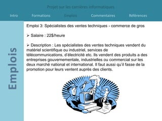 Projet sur les carrières informatiques
Intro      Formations        Emplois         Commentaires          Références

        Emploi 3: Spécialistes des ventes techniques - commerce de gros

         Salaire : 22$/heure

         Description : Les spécialistes des ventes techniques vendent du
        matériel scientifique ou industriel, services de
        télécommunications, d’électricité etc. Ils vendent des produits a des
        entreprises gouvernementale, industrielles ou commercial sur les
        deux marché national et international. Il faut aussi qu’il fasse de la
        promotion pour leurs ventent auprès des clients.
 