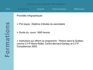 Projet sur les carrières informatiques
Intro    Formations        Emplois        Commentaires         Références

        Procédés infographiques


         Pré requis : Diplôme d’études du secondaire


         Durée du cours: 1800 heures


         Institutions qui offrent ce programme : Partout dans le Québec
        comme C.F.P Marie-Rollet, Centre Bernard-Gariépy et C.F.P
        Compétences 2000.
 