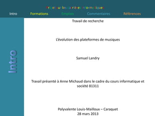 Projet sur les carrières informatiques
Intro   Formations         Emplois         Commentaires          Références
                                  Travail de recherche



                       L’évolution des plateformes de musiques



                                     Samuel Landry




        Travail présenté à Anne Michaud dans le cadre du cours informatique et
                                    société 81311




                        Polyvalente Louis-Mailloux – Caraquet
                                    28 mars 2013
 