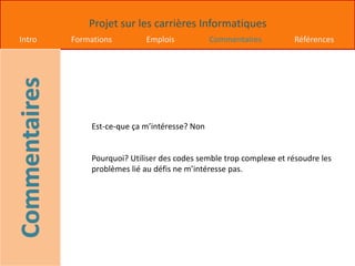 Projet sur les carrières Informatiques
Intro Formations Emplois Commentaires Références
Est-ce-que ça m’intéresse? Non
Pourquoi? Utiliser des codes semble trop complexe et résoudre les
problèmes lié au défis ne m’intéresse pas.
 