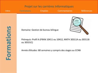 Projet sur les carrières Informatiques
Intro Formations Emplois Commentaires Références
Domaine: Gestion de bureau bilingue
Prérequis: Profil A (FRAN 10411 ou 10412, MATH 30311A ou 30311B
ou 30331C)
Année d’études: 80 semaines y compris des stages au CCNB
 