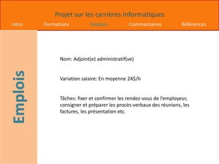 Projet sur les carrières Informatiques
Intro Formations Emplois Commentaires Références
Nom: Adjoint(e) administratif(ve)
Variation salaire: En moyenne 24$/h
Tâches: fixer et confirmer les rendez-vous de l’employeur,
consigner et préparer les procès-verbaux des réunions, les
factures, les présentation etc.
 