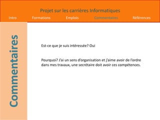 Projet sur les carrières Informatiques
Intro Formations Emplois Commentaires Références
Est-ce que je suis intéressée? Oui
Pourquoi? J’ai un sens d’organisation et j’aime avoir de l’ordre
dans mes travaux, une secrétaire doit avoir ces compétences.
 