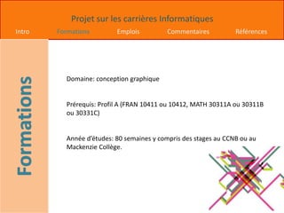Projet sur les carrières Informatiques
Intro Formations Emplois Commentaires Références
Domaine: conception graphique
Prérequis: Profil A (FRAN 10411 ou 10412, MATH 30311A ou 30311B
ou 30331C)
Année d’études: 80 semaines y compris des stages au CCNB ou au
Mackenzie Collège.
 