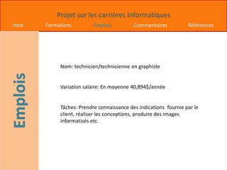 Projet sur les carrières Informatiques
Intro Formations Emplois Commentaires Références
Nom: technicien/technicienne en graphiste
Variation salaire: En moyenne 40,894$/année
Tâches: Prendre connaissance des indications fournie par le
client, réaliser les conceptions, produire des images
informatisés etc.
 