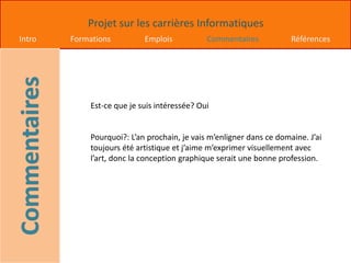 Projet sur les carrières Informatiques
Intro Formations Emplois Commentaires Références
Est-ce que je suis intéressée? Oui
Pourquoi?: L’an prochain, je vais m’enligner dans ce domaine. J’ai
toujours été artistique et j’aime m’exprimer visuellement avec
l’art, donc la conception graphique serait une bonne profession.
 