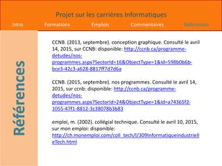 Projet sur les carrières Informatiques
Intro Formations Emplois Commentaires Références
CCNB. (2013, septembre). conception graphique. Consulté le avril
14, 2015, sur CCNB: disponible: http://ccnb.ca/programme-
detudes/nos-
programmes.aspx?SectorId=16&ObjectType=1&Id=598b0b6b-
bce3-42c3-a628-8817ff7d7d6a
CCNB. (2015, septembre). nos programmes. Consulté le avril 14,
2015, sur ccnb: disponible: http://ccnb.ca/programme-
detudes/nos-
programmes.aspx?SectorId=24&ObjectType=1&Id=a74365f2-
1055-47f1-8812-3c38078b3b83
emploi, m. (2002). collégial technique. Consulté le avril 10, 2015,
sur mon emploi: disponible:
http://ch.monemploi.com/coll_tech/I/309Informatiqueindustriell
eTech.html
 