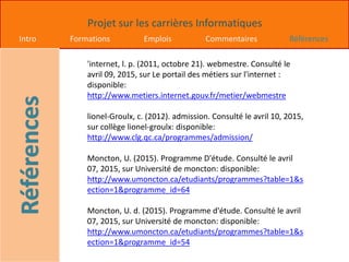 Projet sur les carrières Informatiques
Intro Formations Emplois Commentaires Références
'internet, l. p. (2011, octobre 21). webmestre. Consulté le
avril 09, 2015, sur Le portail des métiers sur l'internet :
disponible:
http://www.metiers.internet.gouv.fr/metier/webmestre
lionel-Groulx, c. (2012). admission. Consulté le avril 10, 2015,
sur collège lionel-groulx: disponible:
http://www.clg.qc.ca/programmes/admission/
Moncton, U. (2015). Programme D'étude. Consulté le avril
07, 2015, sur Université de moncton: disponible:
http://www.umoncton.ca/etudiants/programmes?table=1&s
ection=1&programme_id=64
Moncton, U. d. (2015). Programme d'étude. Consulté le avril
07, 2015, sur Université de moncton: disponible:
http://www.umoncton.ca/etudiants/programmes?table=1&s
ection=1&programme_id=54
 
