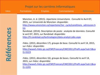 Projet sur les carrières Informatiques
Intro Formations Emplois Commentaires Références
Moncton, U. d. (2015). répertoire Universitaire . Consulté le Avril 07,
2015, sur Université de Moncton: disponible:
http://www.umoncton.ca/repertoire/1er_cycle/conditions_admission.h
tm
Randstad. (2014). Description de poste : analyste de données. Consulté
le avril 07, 2015, sur Randstad: disponible:
http://fr.randstad.ca/technologies/data-analyst-jobs.aspx
rhdcc. (2013, décembre 17). groupe de base. Consulté le avril 14, 2015,
sur rhdcc: disponible:
http://www5.rhdcc.gc.ca/CNP/Francais/CNP/2011/Profil.aspx?val=5&va
l1=5223
rhdcc. (2013, décembre 16). groupe de bases. Consulté le avril 14,
2015, sur rhdcc: disponible:
http://www5.rhdcc.gc.ca/CNP/Francais/CNP/2011/Profil.aspx?val=1&va
l1=1241
 