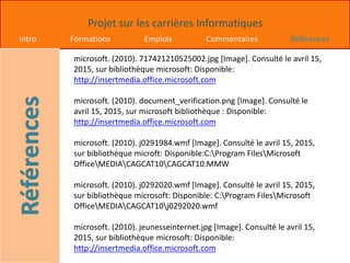 Projet sur les carrières Informatiques
Intro Formations Emplois Commentaires Références
microsoft. (2010). 717421210525002.jpg [Image]. Consulté le avril 15,
2015, sur bibliothèque microsoft: Disponible:
http://insertmedia.office.microsoft.com
microsoft. (2010). document_verification.png [Image]. Consulté le
avril 15, 2015, sur microsoft bibliothèque : Disponible:
http://insertmedia.office.microsoft.com
microsoft. (2010). j0291984.wmf [Image]. Consulté le avril 15, 2015,
sur bibliothèque microft: Disponible:C:Program FilesMicrosoft
OfficeMEDIACAGCAT10CAGCAT10.MMW
microsoft. (2010). j0292020.wmf [Image]. Consulté le avril 15, 2015,
sur bibliothèque microsoft: Disponible: C:Program FilesMicrosoft
OfficeMEDIACAGCAT10j0292020.wmf
microsoft. (2010). jeunesseinternet.jpg [Image]. Consulté le avril 15,
2015, sur bibliothèque microsoft: Disponible:
http://insertmedia.office.microsoft.com
 