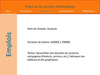 Projet sur les carrières Informatiques
Intro Formations Emplois Commentaires Références
Nom de l’emploi: Analyste
Variation de Salaire: 42000$ à 70000$
Tâches: Rassembler des données de certaines
compagnies (Produits, services, etc.), fabriquer des
tableaux et des graphiques.
 