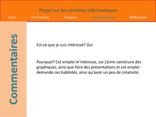 Projet sur les carrières Informatiques
Intro Formations Emplois Commentaires Références
Est-ce que je suis intéressé? Oui
Pourquoi? Cet emploi m’intéresse, car j’aime construire des
graphiques, ainsi que faire des présentations et cet emploi
demande ces habiletés, ainsi qu’avoir un peu de créativité.
 