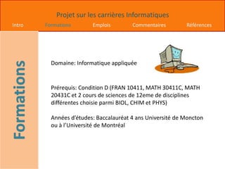 Projet sur les carrières Informatiques
Intro Formations Emplois Commentaires Références
Domaine: Informatique appliquée
Prérequis: Condition D (FRAN 10411, MATH 30411C, MATH
20431C et 2 cours de sciences de 12eme de disciplines
différentes choisie parmi BIOL, CHIM et PHYS)
Années d’études: Baccalauréat 4 ans Université de Moncton
ou à l’Université de Montréal
 