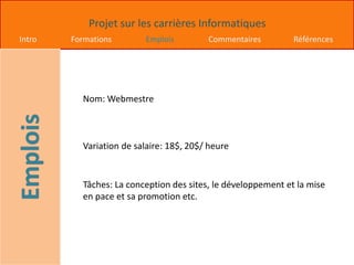 Projet sur les carrières Informatiques
Intro Formations Emplois Commentaires Références
Nom: Webmestre
Variation de salaire: 18$, 20$/ heure
Tâches: La conception des sites, le développement et la mise
en pace et sa promotion etc.
 