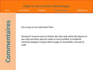 Projet sur les carrières Informatiques
Intro Formations Emplois Commentaires Références
Est-ce que je suis intéressée? Non
Pourquoi? Je pense que la création des sites web utilise des façons un
peu trop concrètes avec les codes et moi je préfère la simplicité.
J’aimerait designer la façon dont la page va ressembler, mais pas le
code.
 